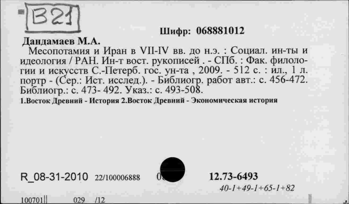 ﻿*
■
B2Î1
Шифр: 068881012
Дандамаев М.А.
Месопотамия и Иран в VII-IV вв. до н.э. : Социал, ин-ты и идеология / РАН. Ин-т вост, рукописей . - СПб. : Фак. филологии и искусств С.-Петерб. гос. ун-та , 2009. - 512 с. : ил., 1 л. портр - (Сер.: Ист. исслед.). - Библиогр. работ авт.: с. 456-472. Библиогр.: с. 473- 492. Указ.: с. 493-508.
1.Восток Древний - История 2.Восток Древний - Экономическая история
R 08-31-20 1 0 22/100006888
12.73-6493
40-1+49-1+65-1+82
10070111
029 /12
1